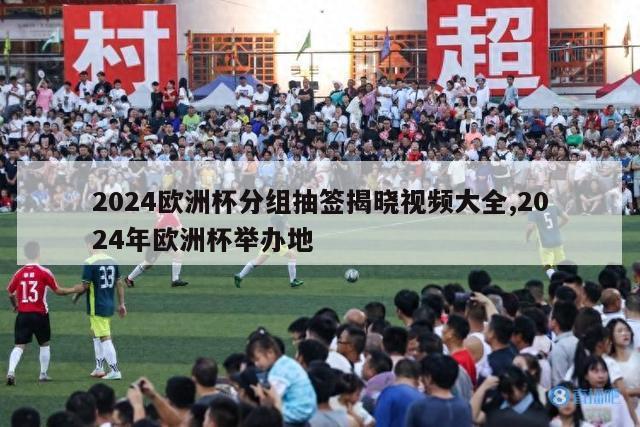 2024欧洲杯分组抽签揭晓视频大全,2024年欧洲杯举办地