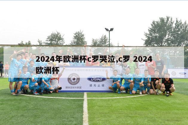 2024年欧洲杯c罗哭泣,c罗 2024欧洲杯