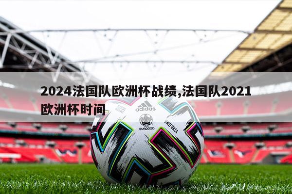 2024法国队欧洲杯战绩,法国队2021欧洲杯时间